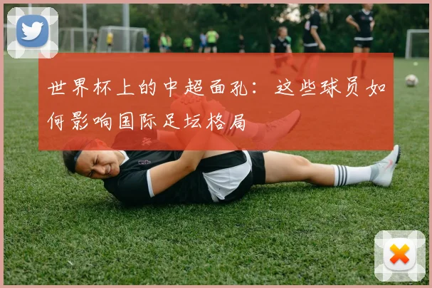 世界杯上的中超面孔：这些球员如何影响国际足坛格局