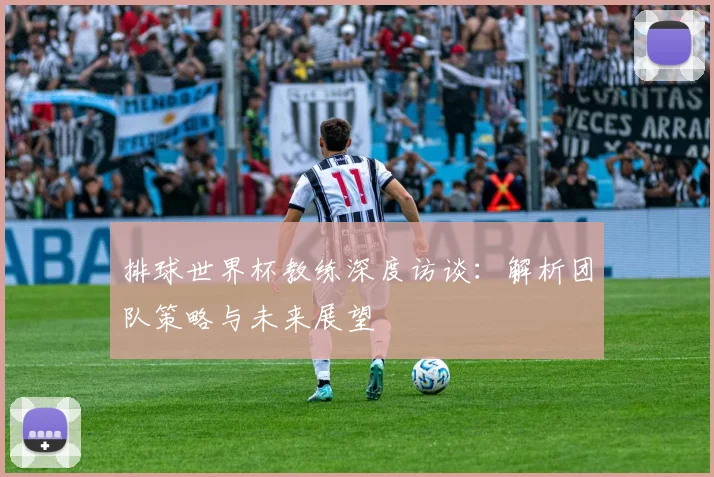 排球世界杯教练深度访谈：解析团队策略与未来展望