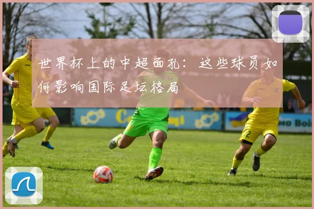 世界杯上的中超面孔:这些球员如何影响国际足坛格局