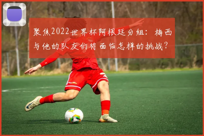 聚焦2022世界杯阿根廷分组：梅西与他的队友们将面临怎样的挑战？