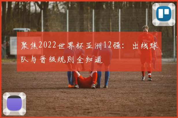 聚焦2022世界杯亚洲12强：出线球队与晋级规则全知道