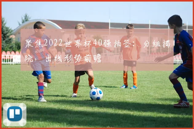聚焦2022世界杯40强抽签：分组揭晓，出线形势前瞻