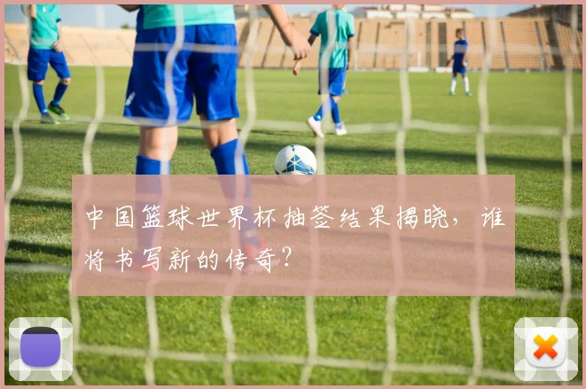 中国篮球世界杯抽签结果揭晓,谁将书写新的传奇?