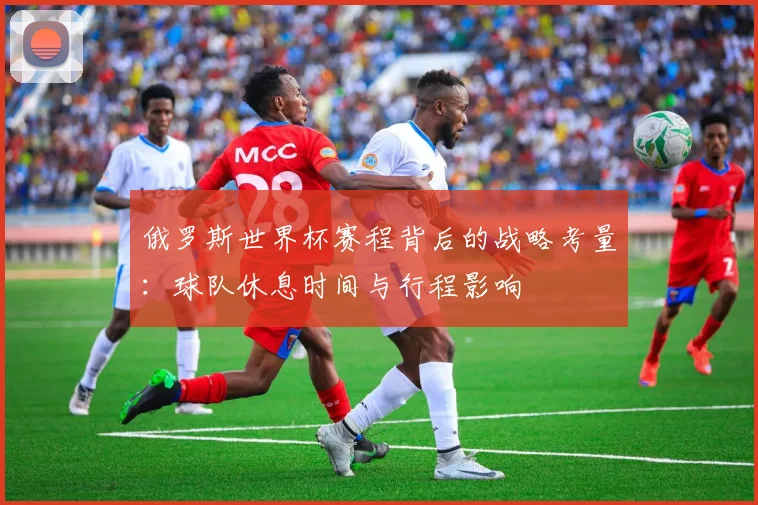 俄罗斯世界杯赛程背后的战略考量：球队休息时间与行程影响