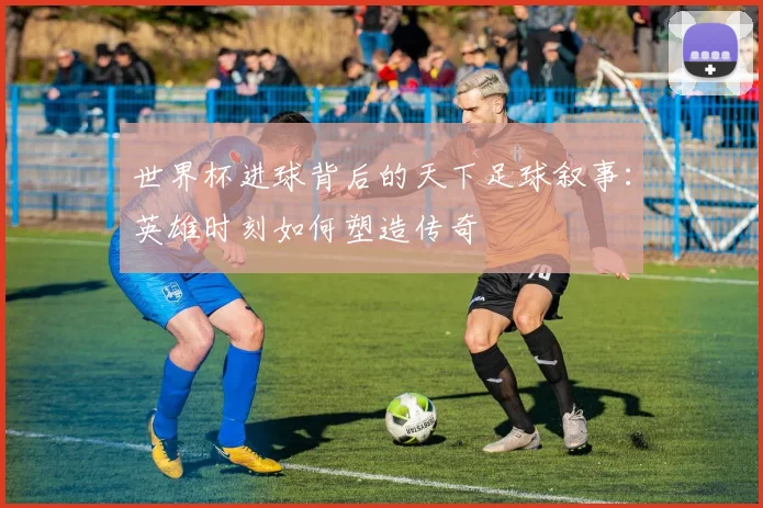 世界杯进球背后的天下足球叙事:英雄时刻如何塑造传奇