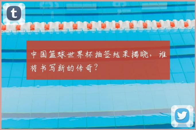 中国篮球世界杯抽签结果揭晓,谁将书写新的传奇?