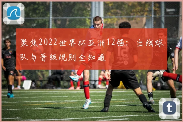 聚焦2022世界杯亚洲12强：出线球队与晋级规则全知道