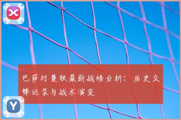 巴萨对曼联最新战绩分析：历史交锋记录与战术演变