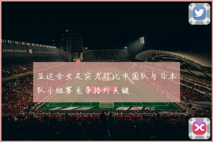 亚运会女足实力对比中国队与日本队小组赛竞争格外关键