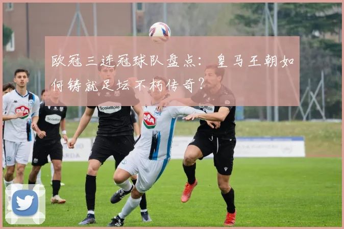 欧冠三连冠球队盘点：皇马王朝如何铸就足坛不朽传奇？