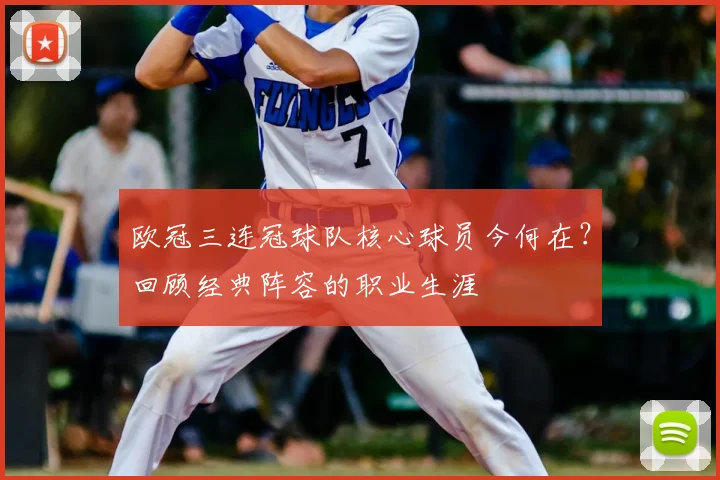 欧冠三连冠球队核心球员今何在？回顾经典阵容的职业生涯