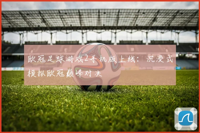 欧冠足球游戏2手机版上线：沉浸式模拟欧冠巅峰对决