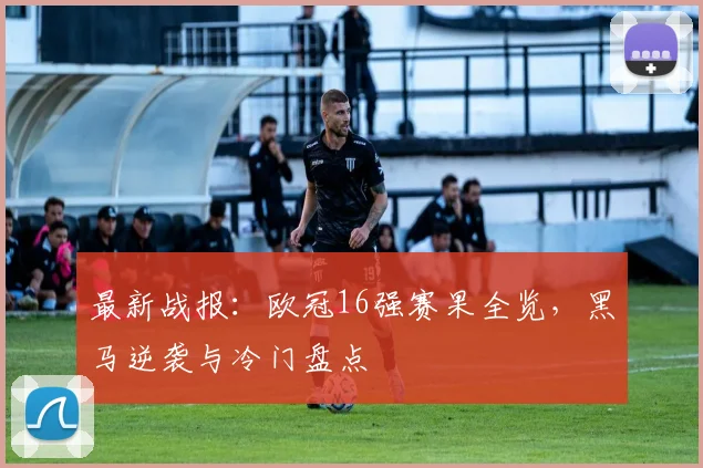 最新战报：欧冠16强赛果全览，黑马逆袭与冷门盘点