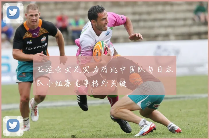 亚运会女足实力对比中国队与日本队小组赛竞争格外关键