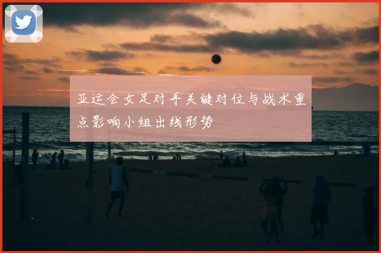 亚运会女足对手关键对位与战术重点影响小组出线形势