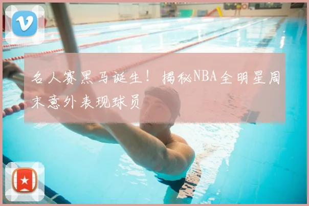 名人赛黑马诞生！揭秘NBA全明星周末意外表现球员