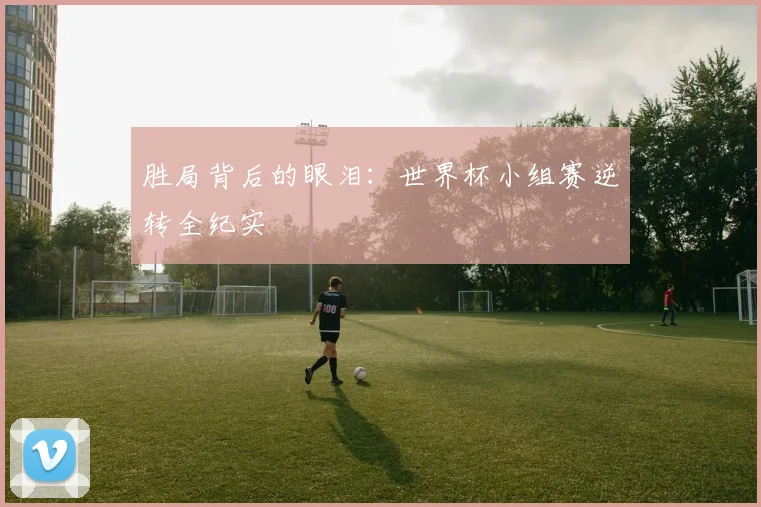 胜局背后的眼泪：世界杯小组赛逆转全纪实